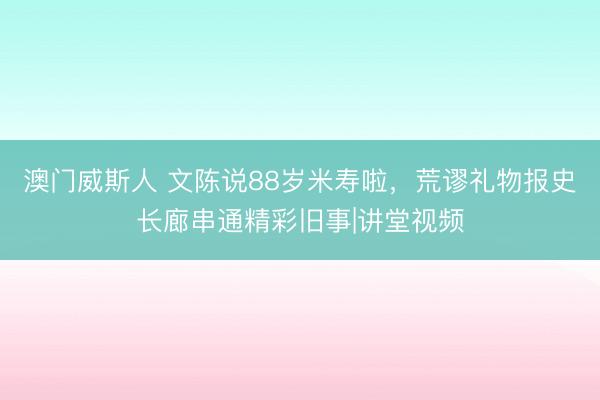 澳门威斯人 文陈说88岁米寿啦，荒谬礼物报史长廊串通精彩旧事|讲堂视频