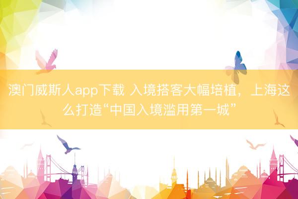 澳门威斯人app下载 入境搭客大幅培植，上海这么打造“中国入境滥用第一城”