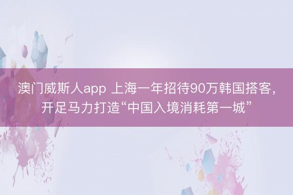 澳门威斯人app 上海一年招待90万韩国搭客，开足马力打造“中国入境消耗第一城”