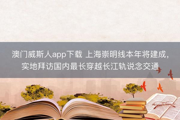 澳门威斯人app下载 上海崇明线本年将建成，实地拜访国内最长穿越长江轨说念交通