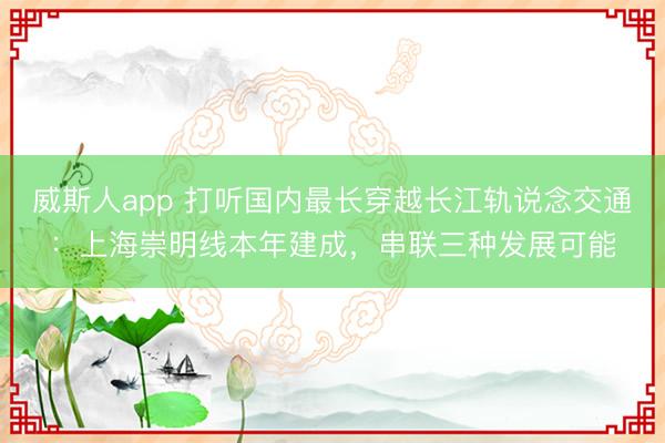威斯人app 打听国内最长穿越长江轨说念交通：上海崇明线本年建成，串联三种发展可能