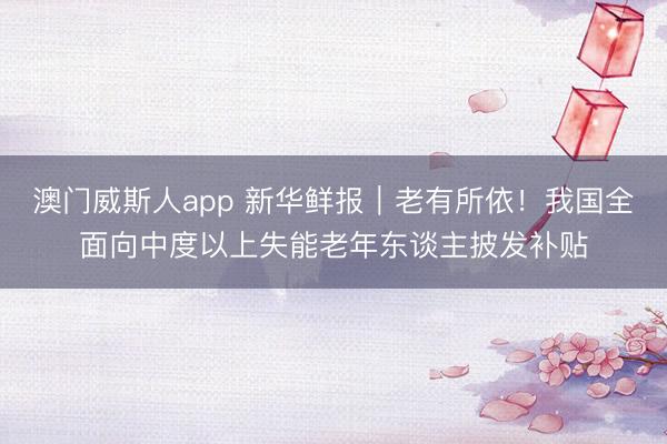 澳门威斯人app 新华鲜报｜老有所依！我国全面向中度以上失能老年东谈主披发补贴