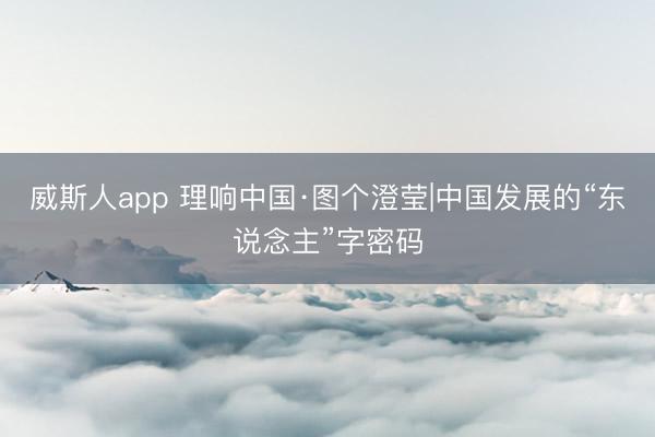 威斯人app 理响中国·图个澄莹|中国发展的“东说念主”字密码
