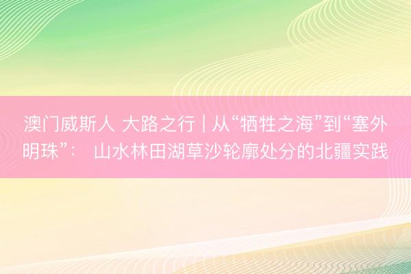 澳门威斯人 大路之行 | 从“牺牲之海”到“塞外明珠”： 山水林田湖草沙轮廓处分的北疆实践