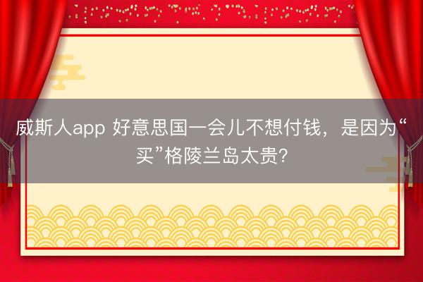 威斯人app 好意思国一会儿不想付钱，是因为“买”格陵兰岛太贵？