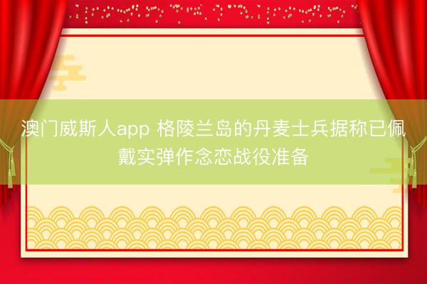 澳门威斯人app 格陵兰岛的丹麦士兵据称已佩戴实弹作念恋战役准备
