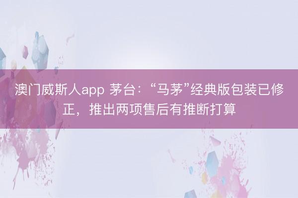 澳门威斯人app 茅台：“马茅”经典版包装已修正，推出两项售后有推断打算