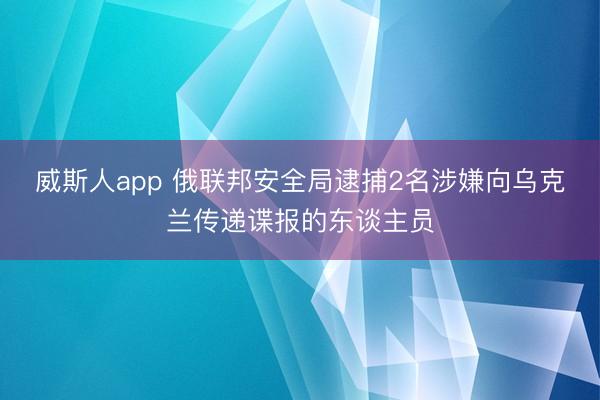 威斯人app 俄联邦安全局逮捕2名涉嫌向乌克兰传递谍报的东谈主员