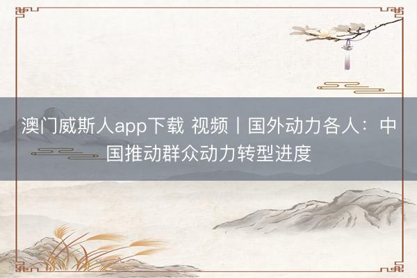 澳门威斯人app下载 视频丨国外动力各人：中国推动群众动力转型进度