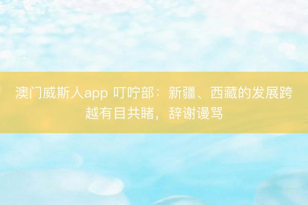澳门威斯人app 叮咛部：新疆、西藏的发展跨越有目共睹，辞谢谩骂