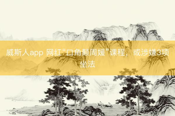 威斯人app 网红“口角颠周媛”课程，或涉嫌3项坐法