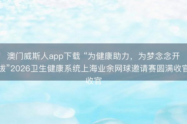 澳门威斯人app下载 “为健康助力，为梦念念开拔”2026卫生健康系统上海业余网球邀请赛圆满收官