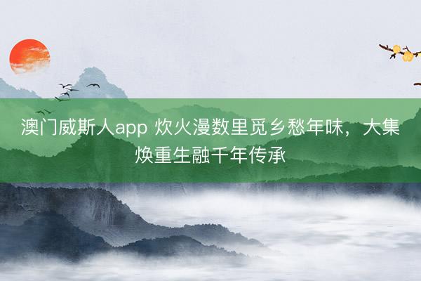 澳门威斯人app 炊火漫数里觅乡愁年味，大集焕重生融千年传承