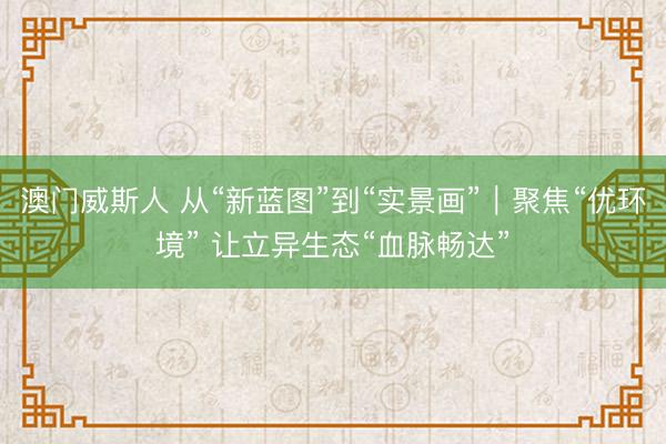 澳门威斯人 从“新蓝图”到“实景画”｜聚焦“优环境” 让立异生态“血脉畅达”