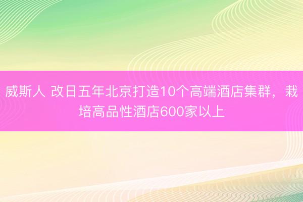 威斯人 改日五年北京打造10个高端酒店集群，栽培高品性酒店600家以上