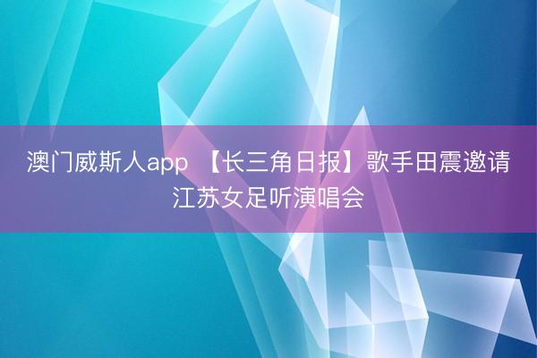 澳门威斯人app 【长三角日报】歌手田震邀请江苏女足听演唱会