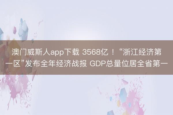 澳门威斯人app下载 3568亿 ！“浙江经济第一区”发布全年经济战报 GDP总量位居全省第一