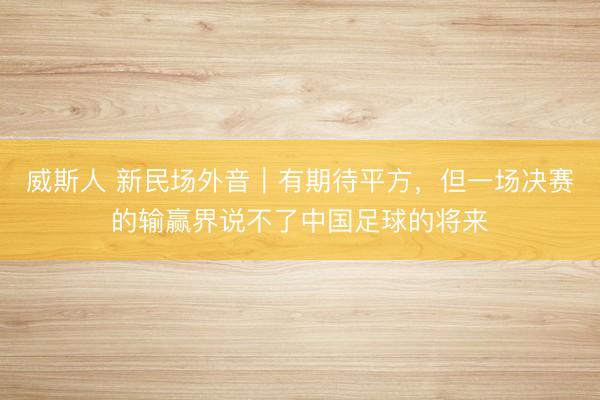 威斯人 新民场外音｜有期待平方，但一场决赛的输赢界说不了中国足球的将来