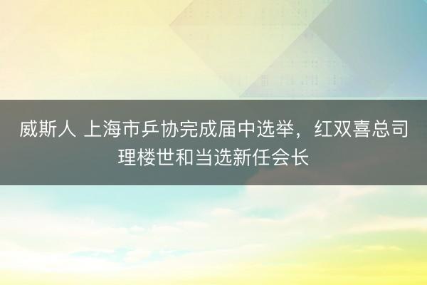 威斯人 上海市乒协完成届中选举，红双喜总司理楼世和当选新任会长