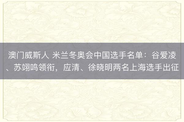 澳门威斯人 米兰冬奥会中国选手名单：谷爱凌、苏翊鸣领衔，应清、徐晓明两名上海选手出征