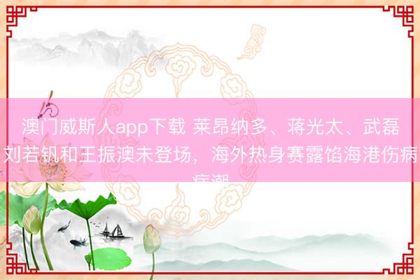 澳门威斯人app下载 莱昂纳多、蒋光太、武磊、刘若钒和王振澳未登场，海外热身赛露馅海港伤病潮