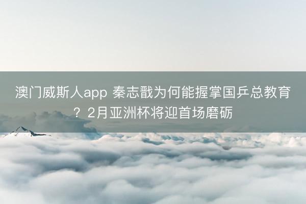 澳门威斯人app 秦志戬为何能握掌国乒总教育？2月亚洲杯将迎首场磨砺