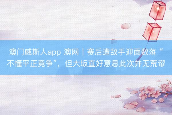 澳门威斯人app 澳网｜赛后遭敌手迎面数落 “不懂平正竞争”，但大坂直好意思此次并无荒谬