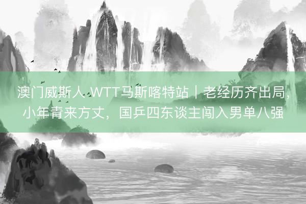 澳门威斯人 WTT马斯喀特站｜老经历齐出局，小年青来方丈，国乒四东谈主闯入男单八强