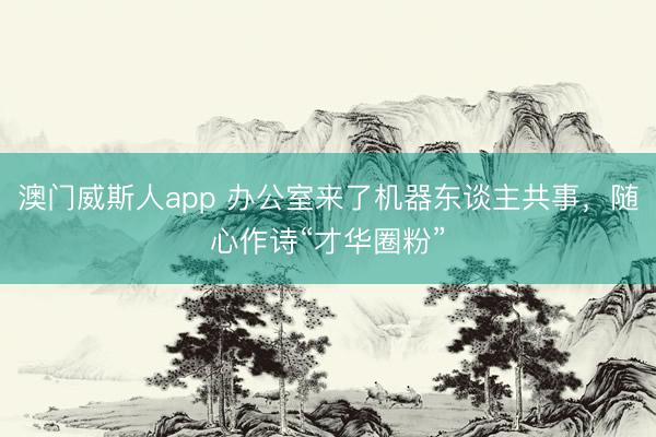 澳门威斯人app 办公室来了机器东谈主共事，随心作诗“才华圈粉”