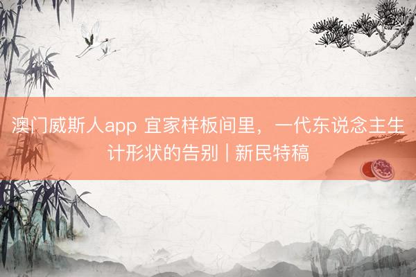 澳门威斯人app 宜家样板间里，一代东说念主生计形状的告别 | 新民特稿