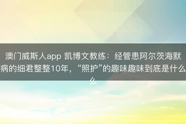 澳门威斯人app 凯博文教练：经管患阿尔茨海默病的细君整整10年，“照护”的趣味趣味到底是什么