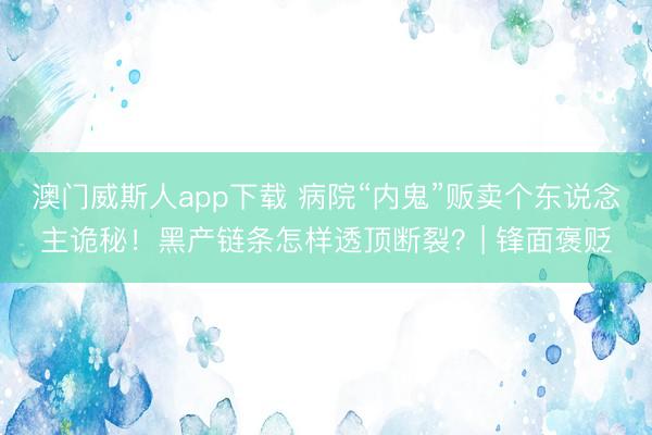 澳门威斯人app下载 病院“内鬼”贩卖个东说念主诡秘！黑产链条怎样透顶断裂？| 锋面褒贬