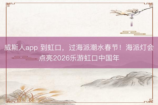 威斯人app 到虹口，过海派潮水春节！海派灯会点亮2026乐游虹口中国年