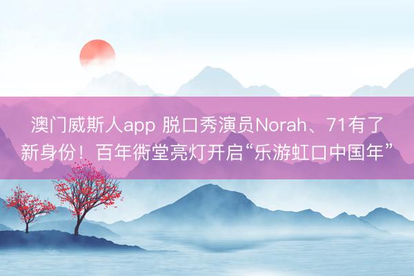 澳门威斯人app 脱口秀演员Norah、71有了新身份！百年衖堂亮灯开启“乐游虹口中国年”