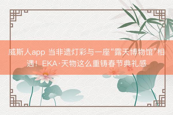 威斯人app 当非遗灯彩与一座“露天博物馆”相遇！EKA·天物这么重铸春节典礼感
