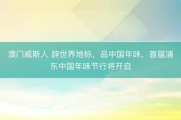 澳门威斯人 辞世界地标，品中国年味，首届浦东中国年味节行将开启