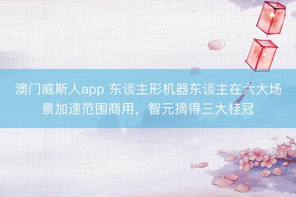 澳门威斯人app 东谈主形机器东谈主在六大场景加速范围商用，智元摘得三大桂冠