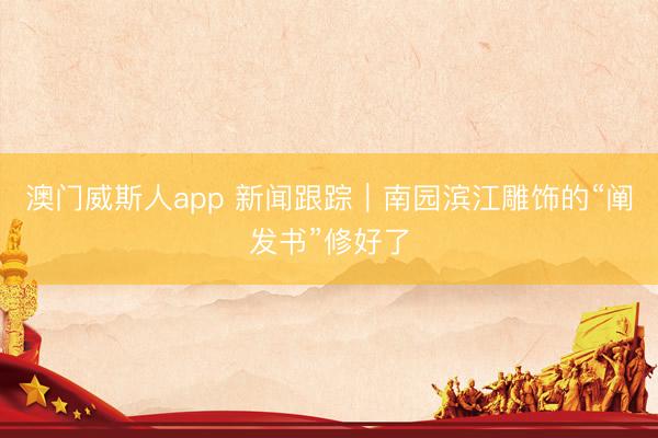 澳门威斯人app 新闻跟踪｜南园滨江雕饰的“阐发书”修好了