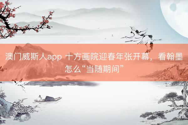 澳门威斯人app 十方画院迎春年张开幕，看翰墨怎么“当随期间”