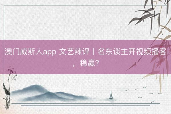 澳门威斯人app 文艺辣评丨名东谈主开视频播客，稳赢？