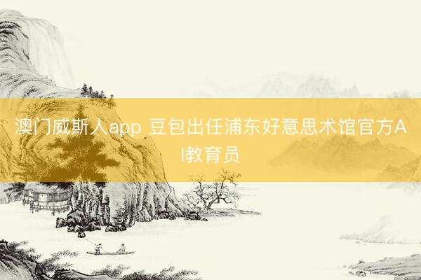 澳门威斯人app 豆包出任浦东好意思术馆官方AI教育员