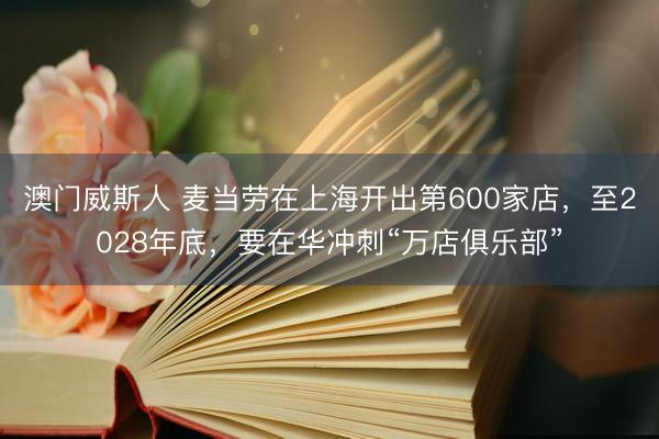 澳门威斯人 麦当劳在上海开出第600家店，至2028年底，要在华冲刺“万店俱乐部”
