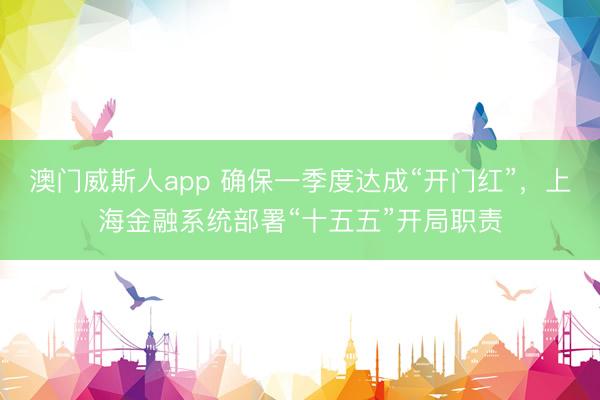 澳门威斯人app 确保一季度达成“开门红”，上海金融系统部署“十五五”开局职责