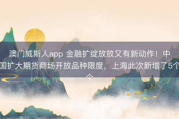 澳门威斯人app 金融扩绽放放又有新动作！中国扩大期货商场开放品种限度，上海此次新增了5个