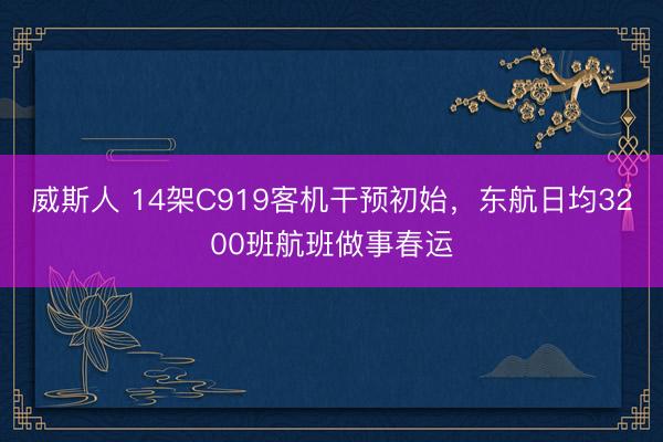 威斯人 14架C919客机干预初始，东航日均3200班航班做事春运