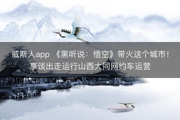 威斯人app 《黑听说：悟空》带火这个城市！享谈出走运行山西大同网约车运营