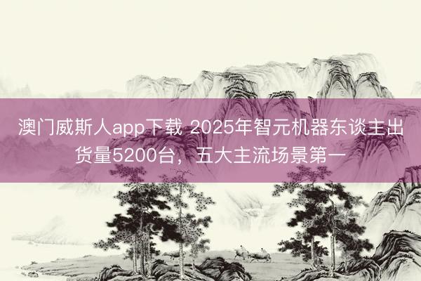澳门威斯人app下载 2025年智元机器东谈主出货量5200台，五大主流场景第一