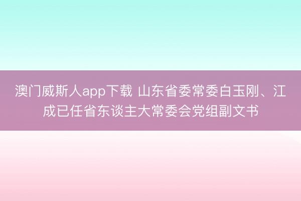 澳门威斯人app下载 山东省委常委白玉刚、江成已任省东谈主大常委会党组副文书