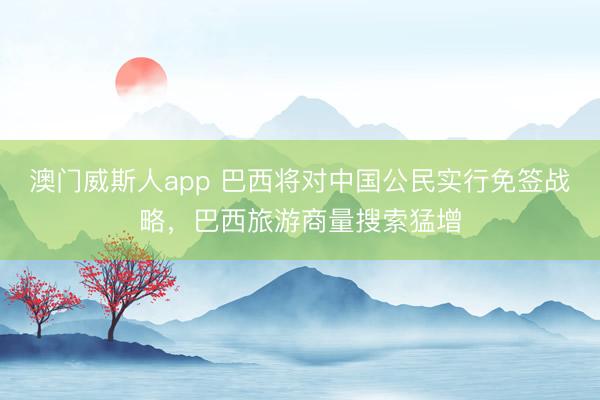 澳门威斯人app 巴西将对中国公民实行免签战略，巴西旅游商量搜索猛增