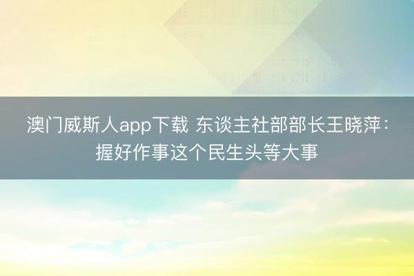 澳门威斯人app下载 东谈主社部部长王晓萍：握好作事这个民生头等大事
